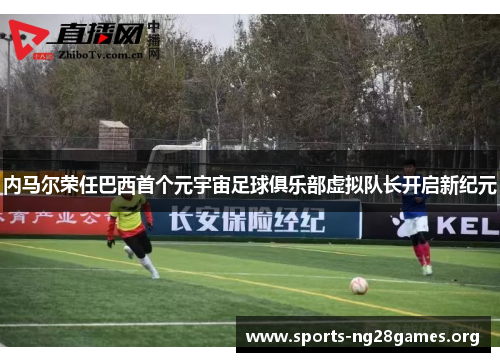 内马尔荣任巴西首个元宇宙足球俱乐部虚拟队长开启新纪元 内马尔荣任巴西首个元宇宙足球俱乐部虚拟队长开启新纪元