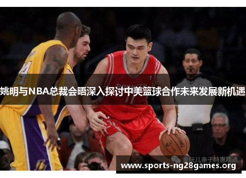 姚明与NBA总裁会晤深入探讨中美篮球合作未来发展新机遇 姚明与NBA总裁会晤深入探讨中美篮球合作未来发展新机遇