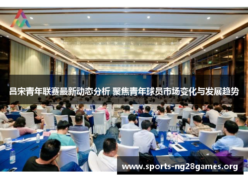 吕宋青年联赛最新动态分析 聚焦青年球员市场变化与发展趋势 吕宋青年联赛最新动态分析 聚焦青年球员市场变化与发展趋势