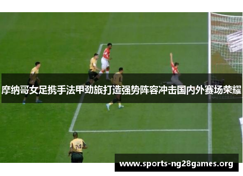 摩纳哥女足携手法甲劲旅打造强势阵容冲击国内外赛场荣耀 摩纳哥女足携手法甲劲旅打造强势阵容冲击国内外赛场荣耀
