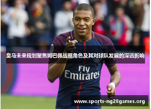 皇马未来规划聚焦姆巴佩战略角色及其对球队发展的深远影响 皇马未来规划聚焦姆巴佩战略角色及其对球队发展的深远影响