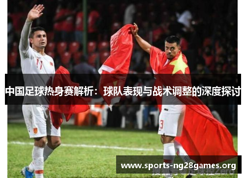 中国足球热身赛解析:球队表现与战术调整的深度探讨 中国足球热身赛解析:球队表现与战术调整的深度探讨