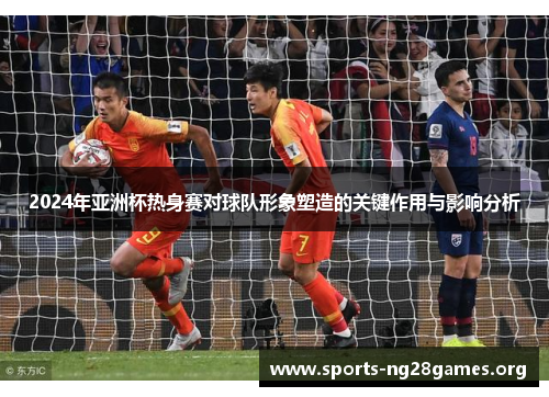 2024年亚洲杯热身赛对球队形象塑造的关键作用与影响分析 2024年亚洲杯热身赛对球队形象塑造的关键作用与影响分析
