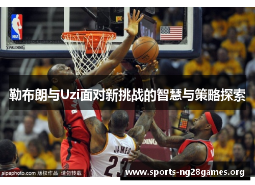 勒布朗与Uzi面对新挑战的智慧与策略探索 勒布朗与Uzi面对新挑战的智慧与策略探索