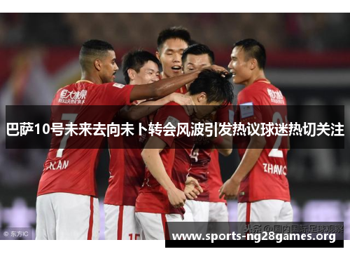 巴萨10号未来去向未卜转会风波引发热议球迷热切关注 巴萨10号未来去向未卜转会风波引发热议球迷热切关注