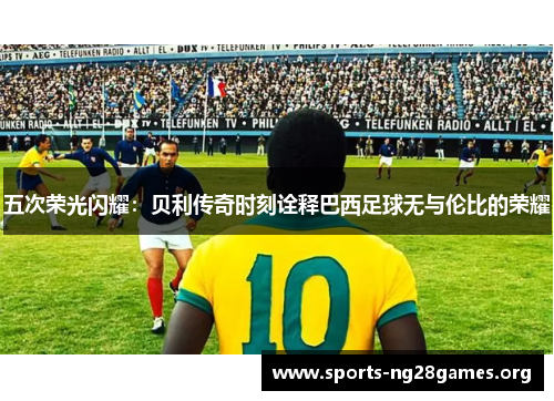 五次荣光闪耀:贝利传奇时刻诠释巴西足球无与伦比的荣耀 五次荣光闪耀:贝利传奇时刻诠释巴西足球无与伦比的荣耀