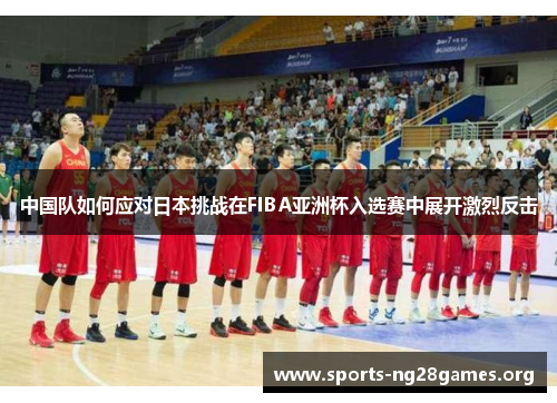 中国队如何应对日本挑战在FIBA亚洲杯入选赛中展开激烈反击