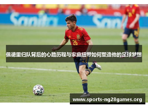 佩德里归队背后的心路历程与家庭纽带如何塑造他的足球梦想 佩德里归队背后的心路历程与家庭纽带如何塑造他的足球梦想