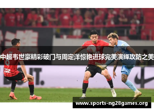 中超韦世豪精彩破门与周定洋惊艳进球完美演绎攻防之美