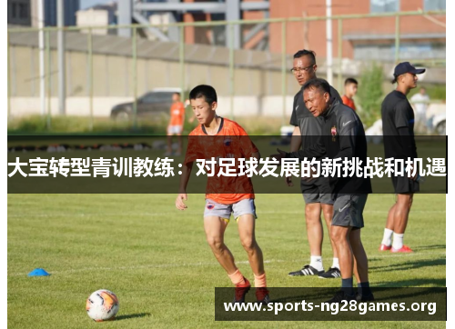 大宝转型青训教练:对足球发展的新挑战和机遇 大宝转型青训教练:对足球发展的新挑战和机遇