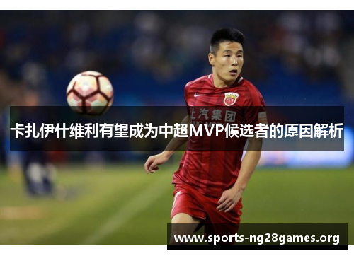 卡扎伊什维利有望成为中超MVP候选者的原因解析 卡扎伊什维利有望成为中超MVP候选者的原因解析