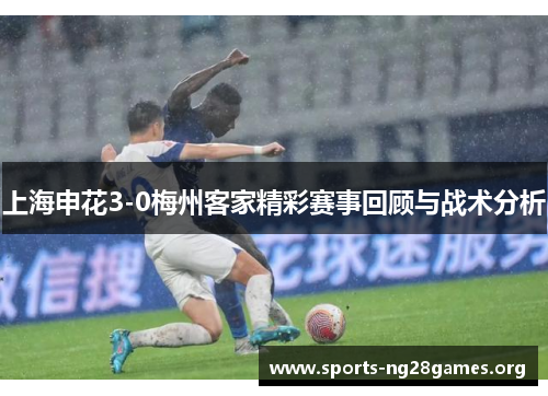 上海申花3-0梅州客家精彩赛事回顾与战术分析
