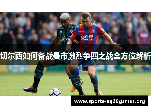 切尔西如何备战曼市激烈争四之战全方位解析 切尔西如何备战曼市激烈争四之战全方位解析