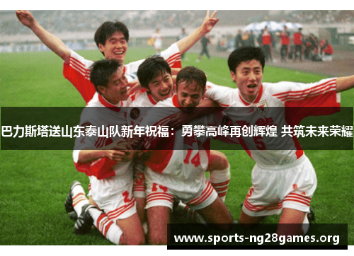 巴力斯塔送山东泰山队新年祝福:勇攀高峰再创辉煌 共筑未来荣耀 巴力斯塔送山东泰山队新年祝福:勇攀高峰再创辉煌 共筑未来荣耀