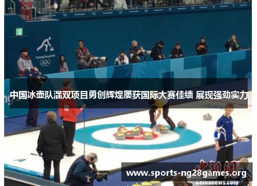 中国冰壶队混双项目勇创辉煌屡获国际大赛佳绩 展现强劲实力
