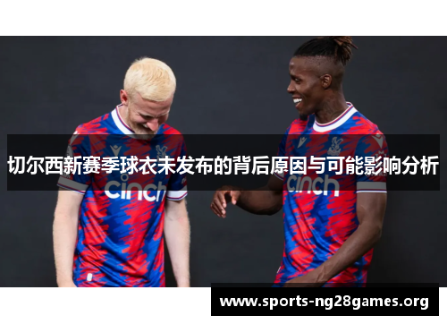 切尔西新赛季球衣未发布的背后原因与可能影响分析 切尔西新赛季球衣未发布的背后原因与可能影响分析