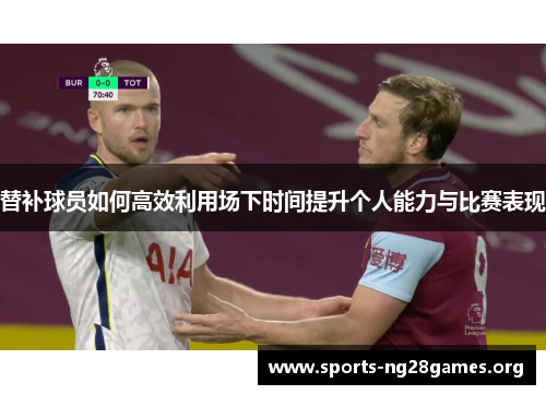 替补球员如何高效利用场下时间提升个人能力与比赛表现