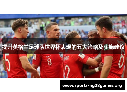 提升英格兰足球队世界杯表现的五大策略及实施建议 提升英格兰足球队世界杯表现的五大策略及实施建议