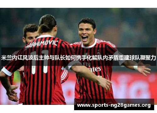 米兰内讧风波后主帅与队长如何携手化解队内矛盾重建球队凝聚力