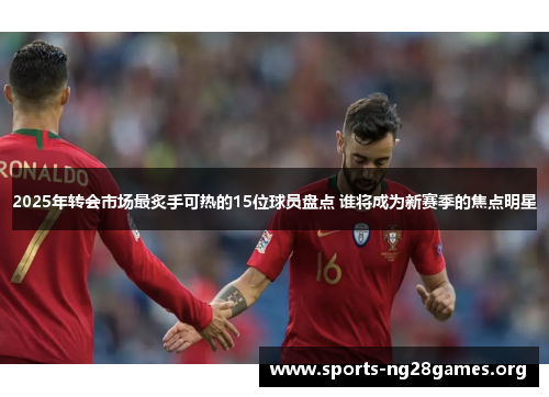 2025年转会市场最炙手可热的15位球员盘点 谁将成为新赛季的焦点明星 2025年转会市场最炙手可热的15位球员盘点 谁将成为新赛季的焦点明星