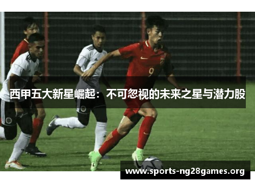 西甲五大新星崛起:不可忽视的未来之星与潜力股 西甲五大新星崛起:不可忽视的未来之星与潜力股