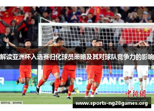 解读亚洲杯入选赛归化球员策略及其对球队竞争力的影响