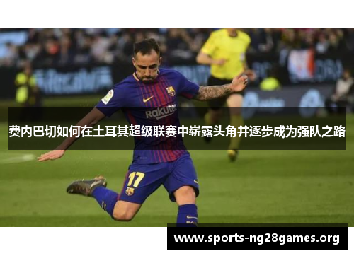 费内巴切如何在土耳其超级联赛中崭露头角并逐步成为强队之路 费内巴切如何在土耳其超级联赛中崭露头角并逐步成为强队之路