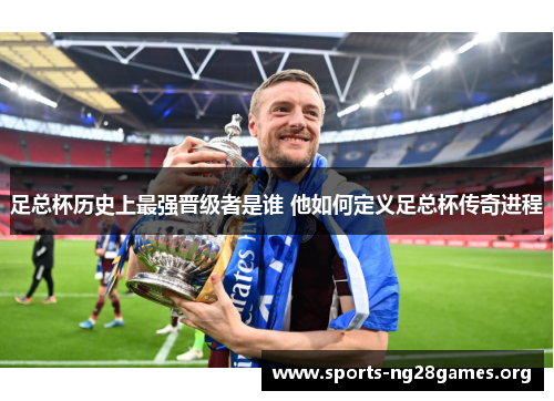 足总杯历史上最强晋级者是谁 他如何定义足总杯传奇进程 足总杯历史上最强晋级者是谁 他如何定义足总杯传奇进程