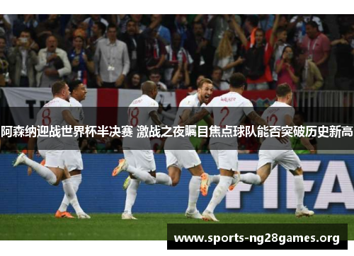 阿森纳迎战世界杯半决赛 激战之夜瞩目焦点球队能否突破历史新高 阿森纳迎战世界杯半决赛 激战之夜瞩目焦点球队能否突破历史新高