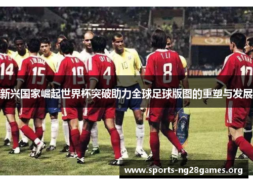 新兴国家崛起世界杯突破助力全球足球版图的重塑与发展 新兴国家崛起世界杯突破助力全球足球版图的重塑与发展