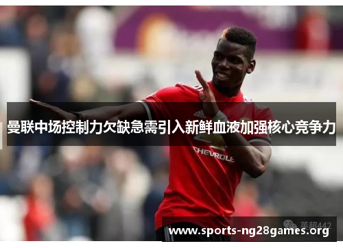 曼联中场控制力欠缺急需引入新鲜血液加强核心竞争力