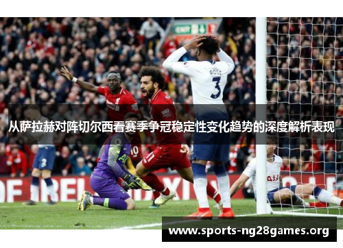 从萨拉赫对阵切尔西看赛季争冠稳定性变化趋势的深度解析表现
